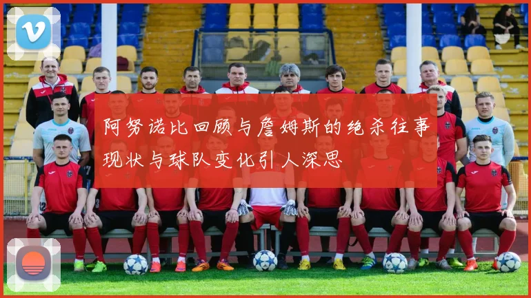 阿努诺比回顾与詹姆斯的绝杀往事现状与球队变化引人深思
