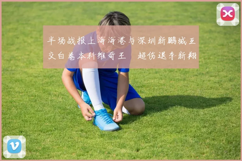 半场战报上海海港与深圳新鹏城互交白卷本科维奇王燊超伤退李新翔错失良机