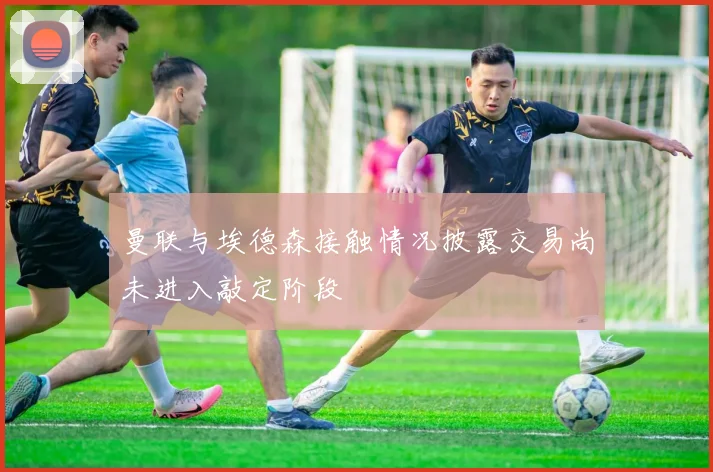 曼联与埃德森接触情况披露交易尚未进入敲定阶段