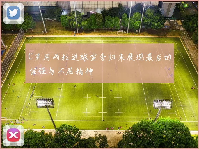 C罗用两粒进球宣告归来展现最后的倔强与不屈精神
