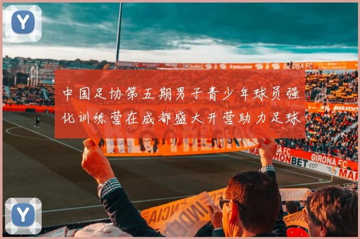 中国足协第五期男子青少年球员强化训练营在成都盛大开营助力足球未来发展