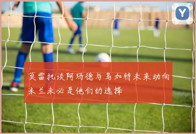 莫雷托谈阿玛德与乌加特未来动向米兰未必是他们的选择