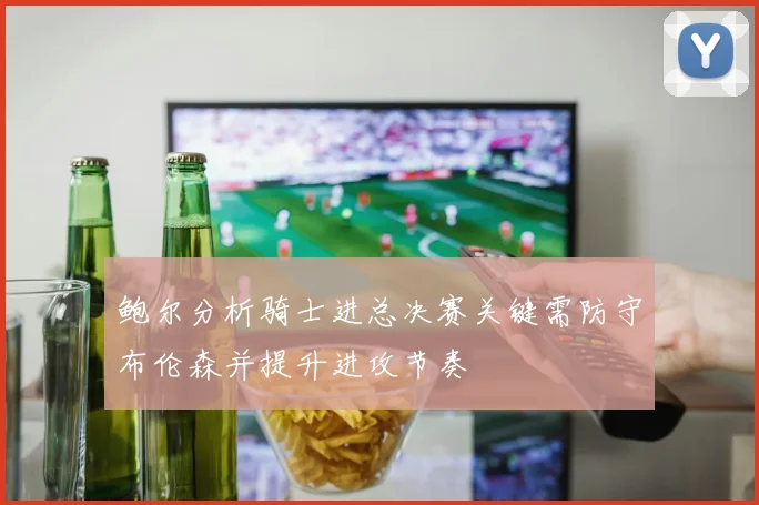 鲍尔分析骑士进总决赛关键需防守布伦森并提升进攻节奏