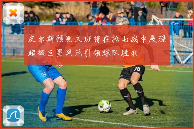 皮尔斯预测文班将在抢七战中展现超级巨星风范引领球队胜利